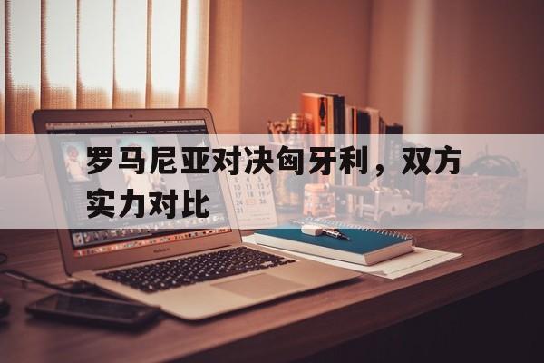 罗马尼亚对决匈牙利，双方实力对比